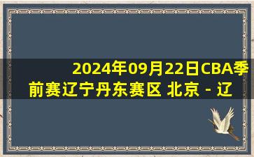 2024年09月22日CBA季前赛辽宁丹东赛区 北京 - 辽宁 全场录像